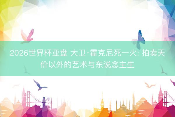 2026世界杯亚盘 大卫·霍克尼死一火: 拍卖天价以外的艺术与东说念主生