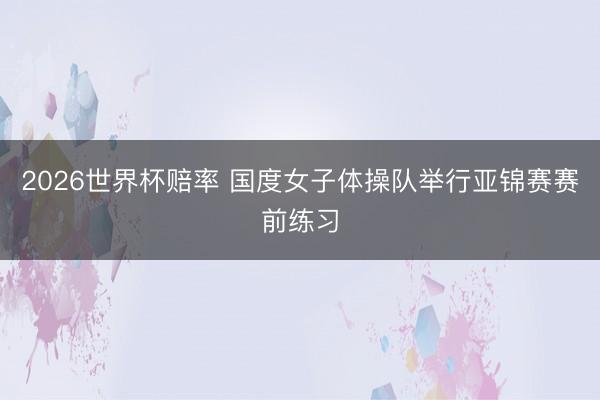2026世界杯赔率 国度女子体操队举行亚锦赛赛前练习