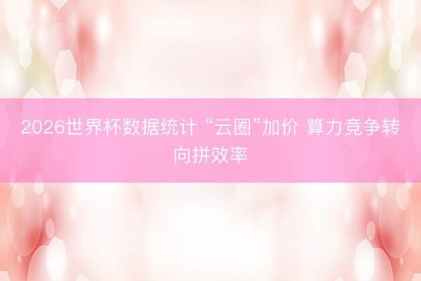 2026世界杯数据统计 “云圈”加价 算力竞争转向拼效率