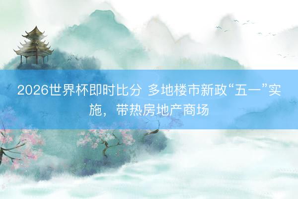 2026世界杯即时比分 多地楼市新政“五一”实施,带热房地产商场