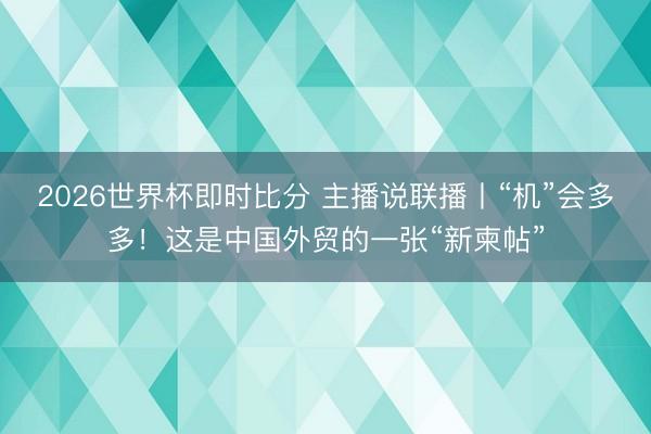 2026世界杯即时比分 主播说联播丨“机”会多多!这是中国外贸的一张“新柬帖”