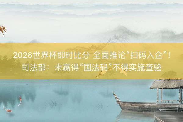 2026世界杯即时比分 全面推论“扫码入企”!司法部:未赢得“国法码”不得实施查验