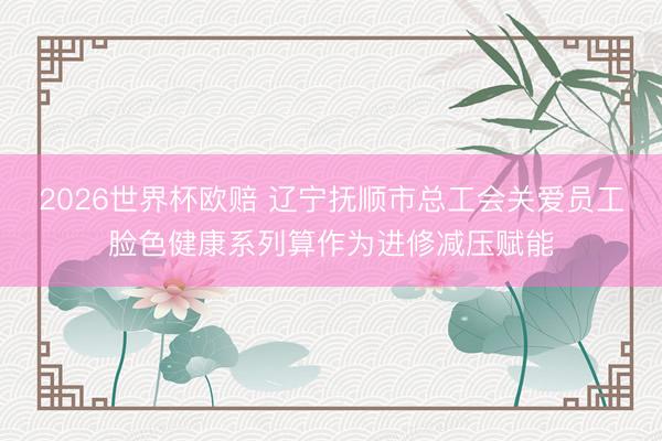 2026世界杯欧赔 辽宁抚顺市总工会关爱员工脸色健康系列算作为进修减压赋能