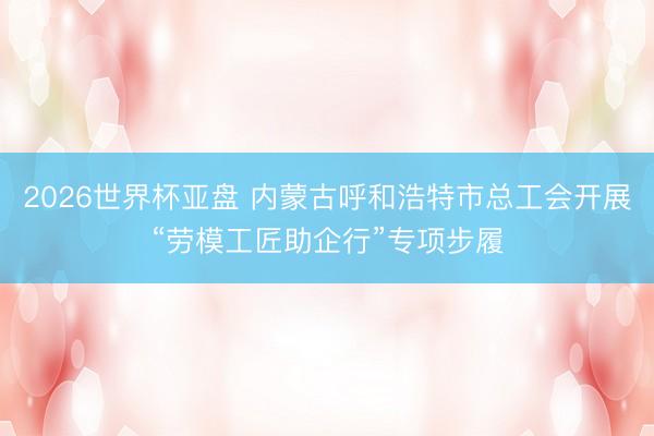 2026世界杯亚盘 内蒙古呼和浩特市总工会开展“劳模工匠助企行”专项步履