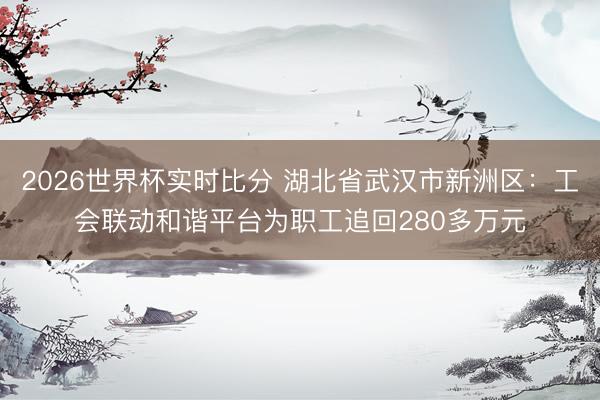 2026世界杯实时比分 湖北省武汉市新洲区:工会联动和谐平台为职工追回280多万元