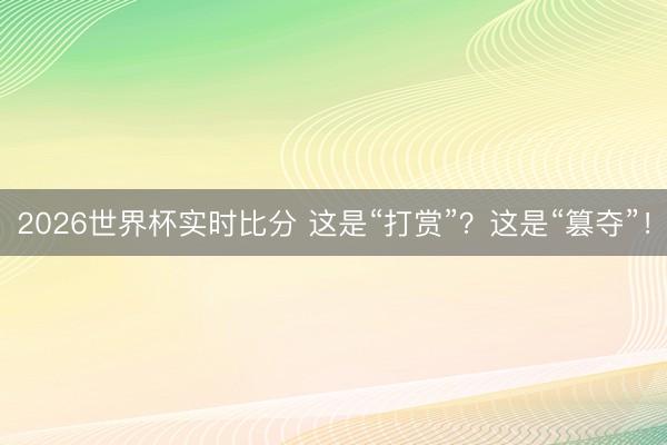 2026世界杯实时比分 这是“打赏”?这是“篡夺”!