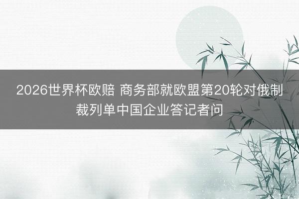 2026世界杯欧赔 商务部就欧盟第20轮对俄制裁列单中国企业答记者问