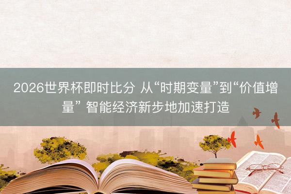 2026世界杯即时比分 从“时期变量”到“价值增量” 智能经济新步地加速打造