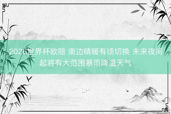 2026世界杯欧赔 南边晴暖有顷切换 未来夜间起将有大范围暴雨降温天气