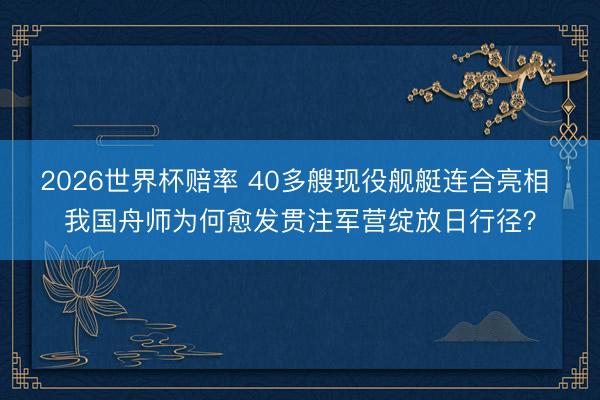 2026世界杯赔率 40多艘现役舰艇连合亮相 我国舟师为何愈发贯注军营绽放日行径？
