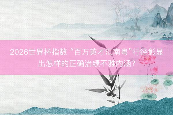 2026世界杯指数 “百万英才汇南粤”行径彰显出怎样的正确治绩不雅内涵?