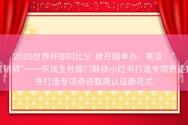 2026世界杯即时比分 掀开随申办,亮证:“我是居品种草营销师”——东谈主社部门联袂小红书打造专项奇迹智商认证新花式
