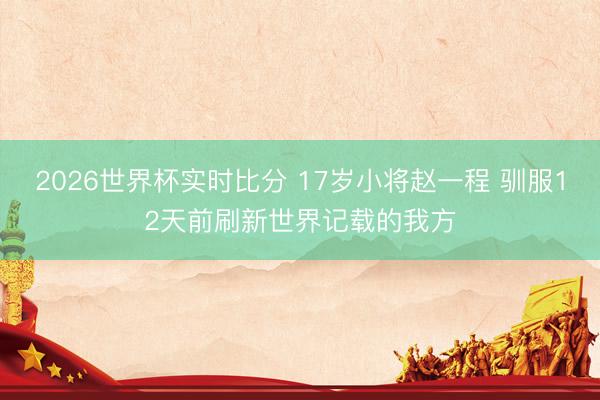 2026世界杯实时比分 17岁小将赵一程 驯服12天前刷新世界记载的我方