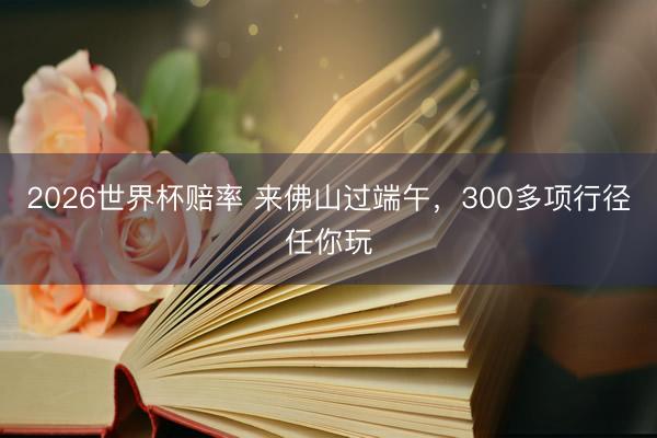 2026世界杯赔率 来佛山过端午,300多项行径任你玩