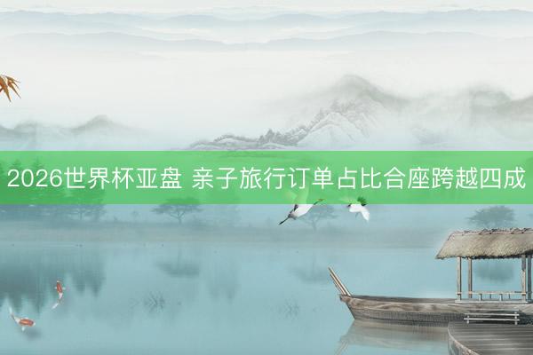 2026世界杯亚盘 亲子旅行订单占比合座跨越四成