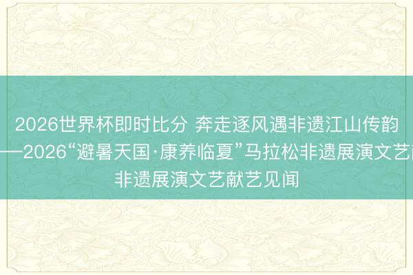 2026世界杯即时比分 奔走逐风遇非遗江山传韵醉河州——2026“避暑天国·康养临夏”马拉松非遗展演文艺献艺见闻