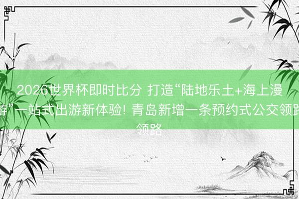 2026世界杯即时比分 打造“陆地乐土+海上漫游”一站式出游新体验! 青岛新增一条预约式公交领路