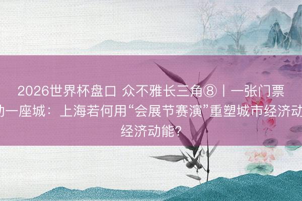 2026世界杯盘口 众不雅长三角⑧丨一张门票撬动一座城：上海若何用“会展节赛演”重塑城市经济动能?