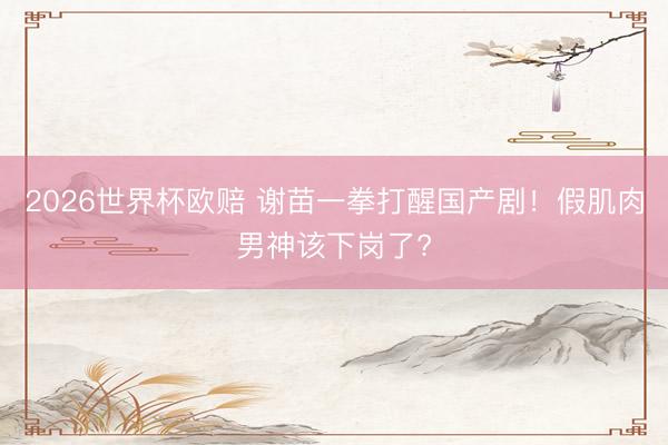 2026世界杯欧赔 谢苗一拳打醒国产剧!假肌肉男神该下岗了?