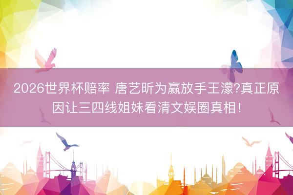 2026世界杯赔率 唐艺昕为赢放手王濛?真正原因让三四线姐妹看清文娱圈真相!