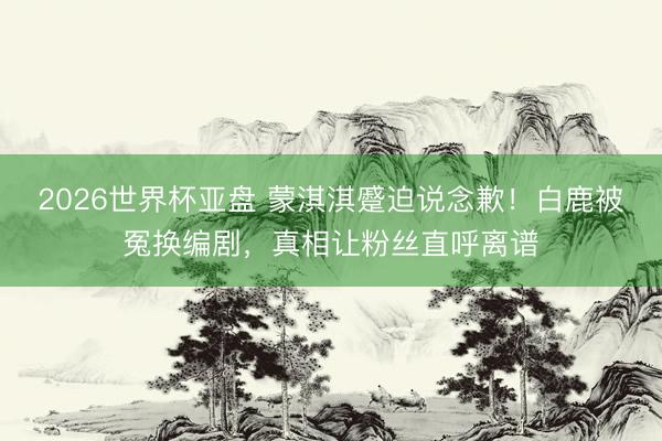 2026世界杯亚盘 蒙淇淇蹙迫说念歉!白鹿被冤换编剧,真相让粉丝直呼离谱