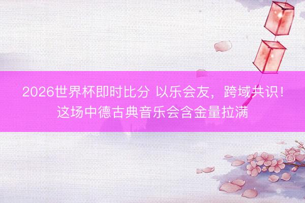 2026世界杯即时比分 以乐会友,跨域共识!这场中德古典音乐会含金量拉满