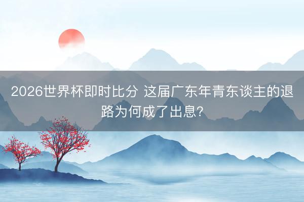2026世界杯即时比分 这届广东年青东谈主的退路为何成了出息？