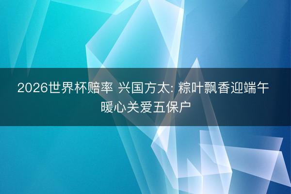 2026世界杯赔率 兴国方太: 粽叶飘香迎端午 暖心关爱五保户