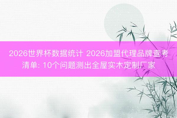 2026世界杯数据统计 2026加盟代理品牌查考清单: 10个问题测出全屋实木定制厂家