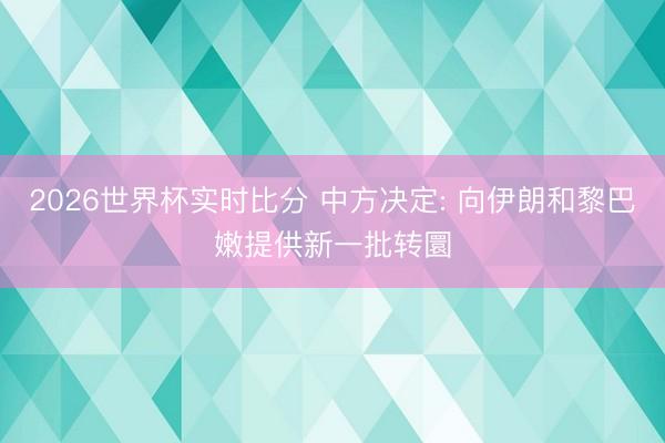 2026世界杯实时比分 中方决定: 向伊朗和黎巴嫩提供新一批转圜