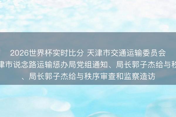 2026世界杯实时比分 天津市交通运输委员会原党委委员,原天津市说念路运输惩办局党组通知、局长郭子杰给与秩序审查和监察造访