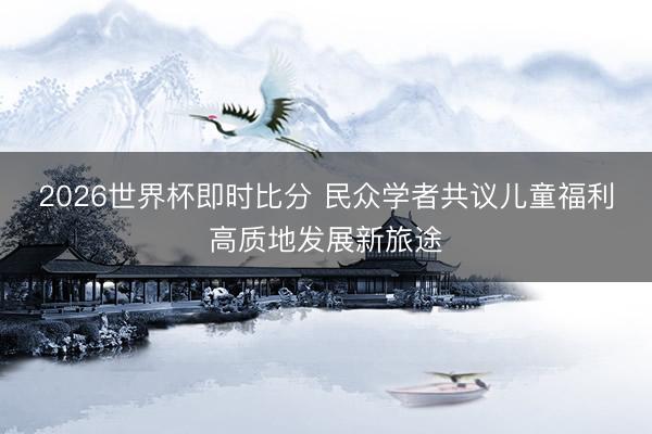 2026世界杯即时比分 民众学者共议儿童福利高质地发展新旅途
