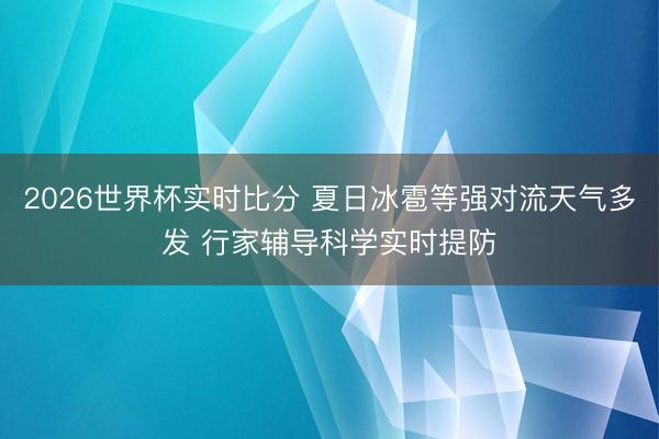 2026世界杯实时比分 夏日冰雹等强对流天气多发 行家辅导科学实时提防