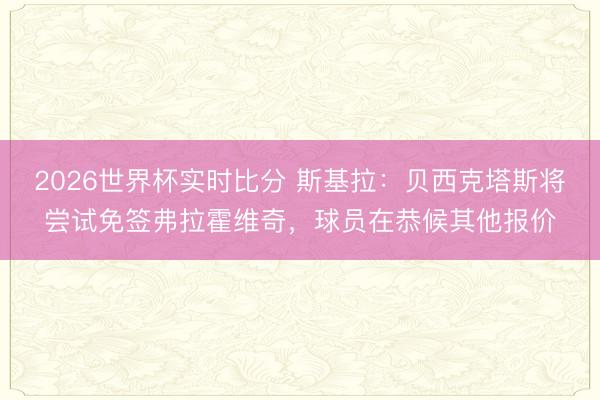 2026世界杯实时比分 斯基拉:贝西克塔斯将尝试免签弗拉霍维奇,球员在恭候其他报价