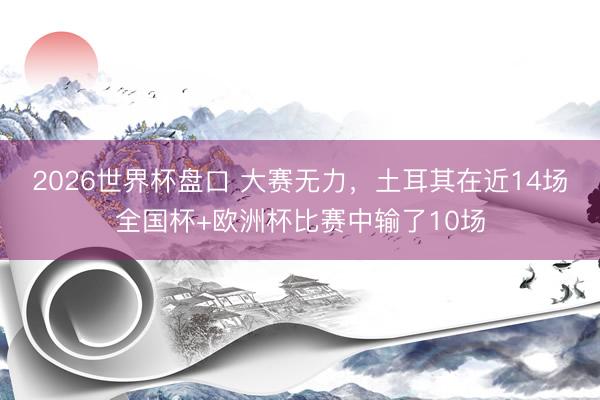 2026世界杯盘口 大赛无力,土耳其在近14场全国杯+欧洲杯比赛中输了10场