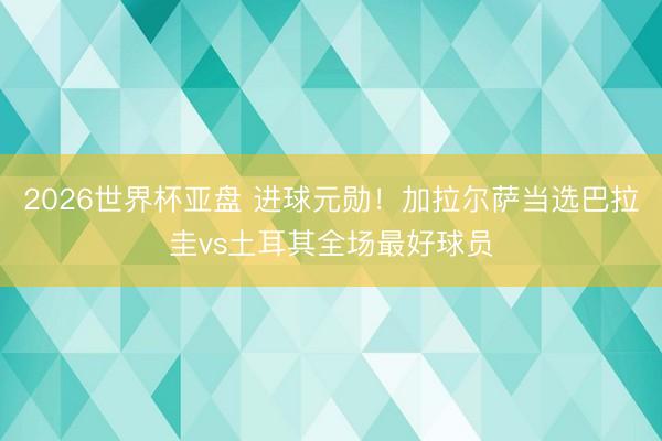 2026世界杯亚盘 进球元勋！加拉尔萨当选巴拉圭vs土耳其全场最好球员
